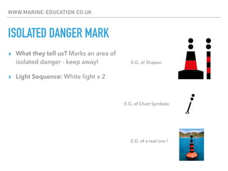 WWW.MARINE-EDUCATION.CO.UK
ISOLATED DANGER MARK
▸ What they tell us? Marks an area of
isolated danger - keep away!
▸ Light Sequence: White light x 2
E.G. of Chart Symbols:
E.G. of Shapes:
E.G. of a real one !
 