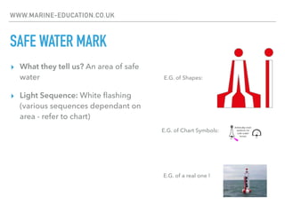 WWW.MARINE-EDUCATION.CO.UK
SAFE WATER MARK
▸ What they tell us? An area of safe
water
▸ Light Sequence: White ﬂashing
(various sequences dependant on
area - refer to chart)
E.G. of Chart Symbols:
E.G. of Shapes:
E.G. of a real one !
 