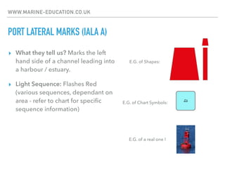 WWW.MARINE-EDUCATION.CO.UK
PORT LATERAL MARKS (IALA A)
▸ What they tell us? Marks the left
hand side of a channel leading into
a harbour / estuary.
▸ Light Sequence: Flashes Red
(various sequences, dependant on
area - refer to chart for speciﬁc
sequence information)
E.G. of Chart Symbols:
E.G. of Shapes:
E.G. of a real one !
 