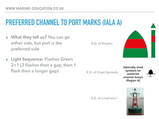 WWW.MARINE-EDUCATION.CO.UK
PREFERRED CHANNEL TO PORT MARKS (IALA A)
▸ What they tell us? You can go
either side, but port is the
preferred side
▸ Light Sequence: Flashes Green
2+1 (2 ﬂashes then a gap, then 1
ﬂash then a longer gap) E.G. of Chart Symbols:
E.G. of Shapes:
E.G. of a real one !
 