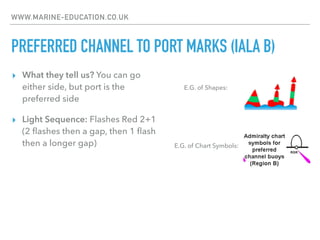 WWW.MARINE-EDUCATION.CO.UK
PREFERRED CHANNEL TO PORT MARKS (IALA B)
▸ What they tell us? You can go
either side, but port is the
preferred side
▸ Light Sequence: Flashes Red 2+1
(2 ﬂashes then a gap, then 1 ﬂash
then a longer gap) E.G. of Chart Symbols:
E.G. of Shapes:
 