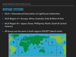 WWW.MARINE-EDUCATION.CO.UK
BUOYAGE SYSTEMS
▸ IALA = International Association of Lighthouse Authorities
▸ IALA Region A = Europe, Africa, Australia, India & Most of Asia
▸ IALA Region B = Japan, Korea, Phillipines, North, South & Central
America
▸ All buoys are the same in both regions EXCEPT lateral marks
 