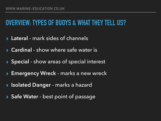 WWW.MARINE-EDUCATION.CO.UK
OVERVIEW: TYPES OF BUOYS & WHAT THEY TELL US?
▸ Lateral - mark sides of channels
▸ Cardinal - show where safe water is
▸ Special - show areas of special interest
▸ Emergency Wreck - marks a new wreck
▸ Isolated Danger - marks a hazard
▸ Safe Water - best point of passage
 