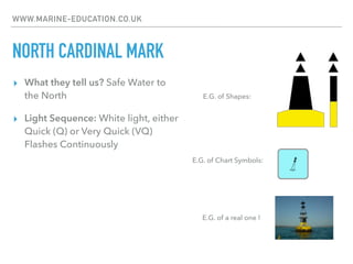 WWW.MARINE-EDUCATION.CO.UK
NORTH CARDINAL MARK
▸ What they tell us? Safe Water to
the North
▸ Light Sequence: White light, either
Quick (Q) or Very Quick (VQ)
Flashes Continuously
E.G. of Chart Symbols:
E.G. of Shapes:
E.G. of a real one !
 