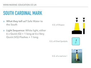 WWW.MARINE-EDUCATION.CO.UK
SOUTH CARDINAL MARK
▸ What they tell us? Safe Water to
the South
▸ Light Sequence: White light, either
6 x Quick (Q) + 1 long or 6 x Very
Quick (VQ) Flashes + 1 long
E.G. of Chart Symbols:
E.G. of Shapes:
E.G. of a real one !
 
