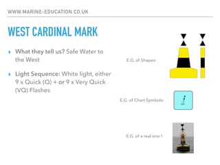 WWW.MARINE-EDUCATION.CO.UK
WEST CARDINAL MARK
▸ What they tell us? Safe Water to
the West
▸ Light Sequence: White light, either
9 x Quick (Q) + or 9 x Very Quick
(VQ) Flashes
E.G. of Chart Symbols:
E.G. of Shapes:
E.G. of a real one !
 