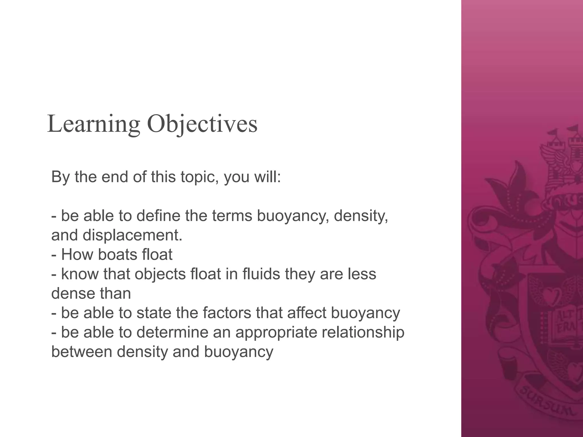 Learning Objectives
By the end of this topic, you will:
- be able to define the terms buoyancy, density,
and displacement.
- How boats float
- know that objects float in fluids they are less
dense than
- be able to state the factors that affect buoyancy
- be able to determine an appropriate relationship
between density and buoyancy
 