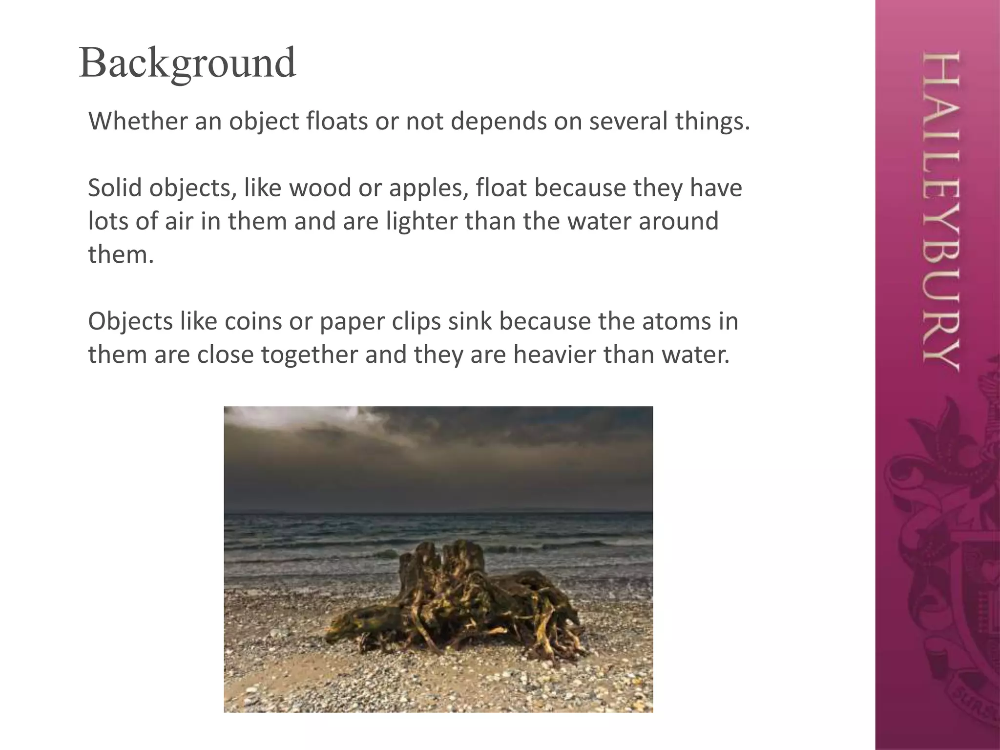 Background
Whether an object floats or not depends on several things.
Solid objects, like wood or apples, float because they have
lots of air in them and are lighter than the water around
them.
Objects like coins or paper clips sink because the atoms in
them are close together and they are heavier than water.
 