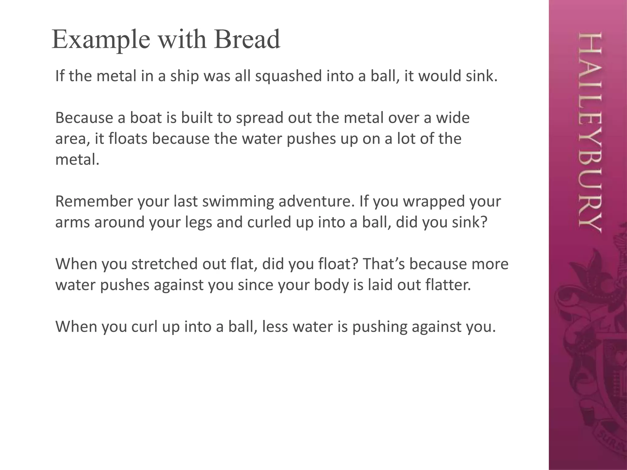Example with Bread
If the metal in a ship was all squashed into a ball, it would sink.
Because a boat is built to spread out the metal over a wide
area, it floats because the water pushes up on a lot of the
metal.
Remember your last swimming adventure. If you wrapped your
arms around your legs and curled up into a ball, did you sink?
When you stretched out flat, did you float? That’s because more
water pushes against you since your body is laid out flatter.
When you curl up into a ball, less water is pushing against you.
 