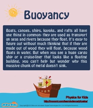 Buoyancy
Boats, canoes, ships, kayaks, and rafts all have
one thing in common- they are used as transport
on seas and rivers because they float. It's easy to
figure out without much thinking that if they are
made out of wood they will float, because wood
floats in water. But when you see a huge cargo
ship or a cruise-liner that looks like a floating
building, you can't help but wonder why this
massive chunk of metal doesn't sink.

Physics for Kids
F UN FOR ME!

http://mocomi.com/learn/science/physics/
Copyright © 2012 Mocomi & Anibrain Digital Technologies Pvt. Ltd. All Rights Reserved.

 