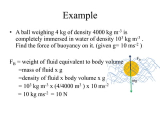 Example
• A ball weighing 4 kg of density 4000 kg m-3 is
completely immersed in water of density 103 kg m-3 .
Find the force of buoyancy on it. (given g= 10 ms-2 )
FB = weight of fluid equivalent to body volume
=mass of fluid x g
=density of fluid x body volume x g
= 103 kg m-3 x (4/4000 m3 ) x 10 ms-2
= 10 kg ms-2 = 10 N
mg
FB
 