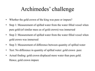 Archimedes’ challenge
• Whether the gold crown of the king was pure or impure?
• Step 1: Measurement of spilled water from the water filled vessel when
pure gold (of similar mass as of gold crown) was immersed
• Step 2: Measurement of spilled water from the water filled vessel when
gold crown was immersed
• Step 3: Measurement of difference between quantity of spilled water
• Test: No difference in quantity of spilled water: gold crown pure
• Actual finding: gold crown displaced more water than pure gold.
Hence, gold crown impure
 