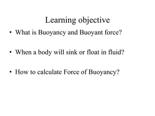 Learning objective
• What is Buoyancy and Buoyant force?
• When a body will sink or float in fluid?
• How to calculate Force of Buoyancy?
 