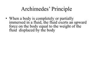 Archimedes’ Principle
• When a body is completely or partially
immersed in a fluid, the fluid exerts an upward
force on the body equal to the weight of the
fluid displaced by the body
 