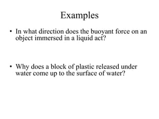 Examples
• In what direction does the buoyant force on an
object immersed in a liquid act?
• Why does a block of plastic released under
water come up to the surface of water?
 