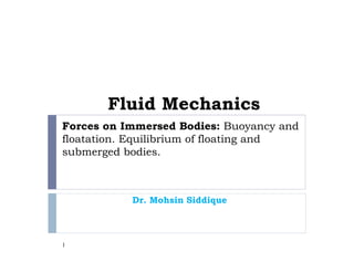 Forces on Immersed Bodies: Buoyancy and
floatation. Equilibrium of floating and
submerged bodies.
Dr. Mohsin Siddique
1
Fluid Mechanics
 