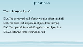 Questions
What is buoyant force?
🔘 A. The downward pull of gravity on an object in a fluid
🔘 B. The force that keeps solid objects from moving
🔘 C. The upward force a fluid applies to an object in it
🔘 D. A sideways force from wind or air
 