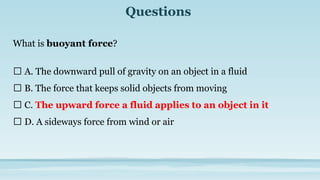 Questions
What is buoyant force?
🔘 A. The downward pull of gravity on an object in a fluid
🔘 B. The force that keeps solid objects from moving
🔘 C. The upward force a fluid applies to an object in it
🔘 D. A sideways force from wind or air
 