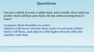 Questions
You have a block of wood, a rubber duck, and a marble. How could you
predict which will float and which will sink without testing them in
water?
Compare their densities to water.
Objects with lower density than water (wood and rubber
duck) will float, and objects with higher density (like the
marble) will sink.
 