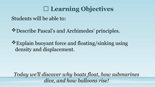 🎯 Learning Objectives
Students will be able to:
Describe Pascal’s and Archimedes’ principles.
Explain buoyant force and floating/sinking using
density and displacement.
Today we’ll discover why boats float, how submarines
dive, and how balloons rise!
 