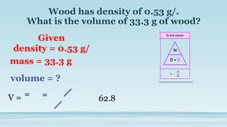 Wood has density of 0.53 g/.
What is the volume of 33.3 g of wood?
Given
density = 0.53 g/
mass = 33.3 g
volume = ?
=
V = = 62.8
 