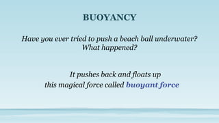 BUOYANCY
Have you ever tried to push a beach ball underwater?
What happened?
this magical force called buoyant force
It pushes back and floats up
 