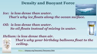 Density and Buoyant Force
Ice: is less dense than water.
That’s why ice floats along the ocean surface.
Oil: is less dense than water.
So oil floats instead of mixing in water.
Helium: is less dense than air.
That’s why your birthday balloons float to the
ceiling.
https://simpop.org/buoyancy/buoyancy.htm
 