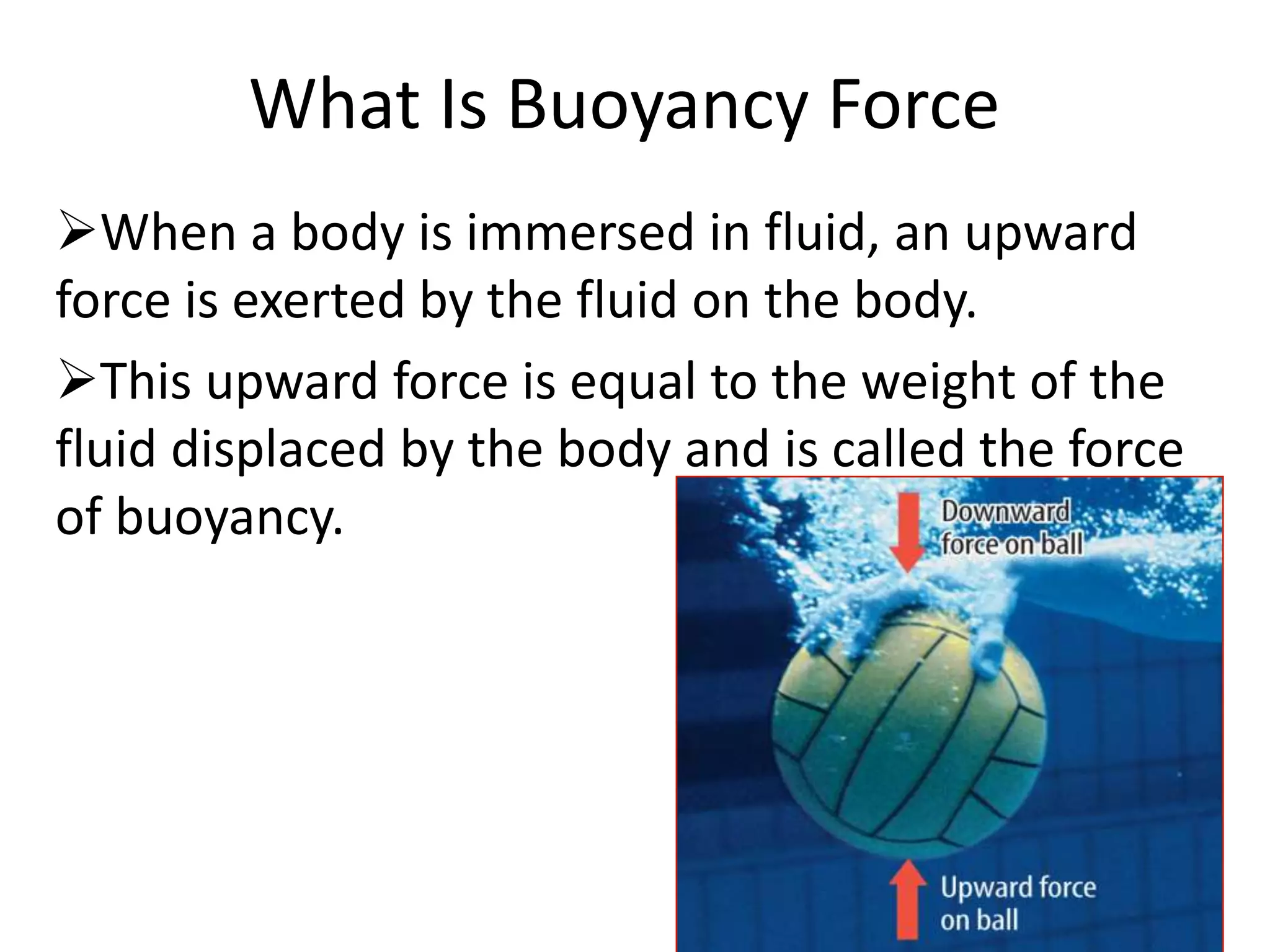 What Is Buoyancy Force
When a body is immersed in fluid, an upward
force is exerted by the fluid on the body.
This upward force is equal to the weight of the
fluid displaced by the body and is called the force
of buoyancy.
 