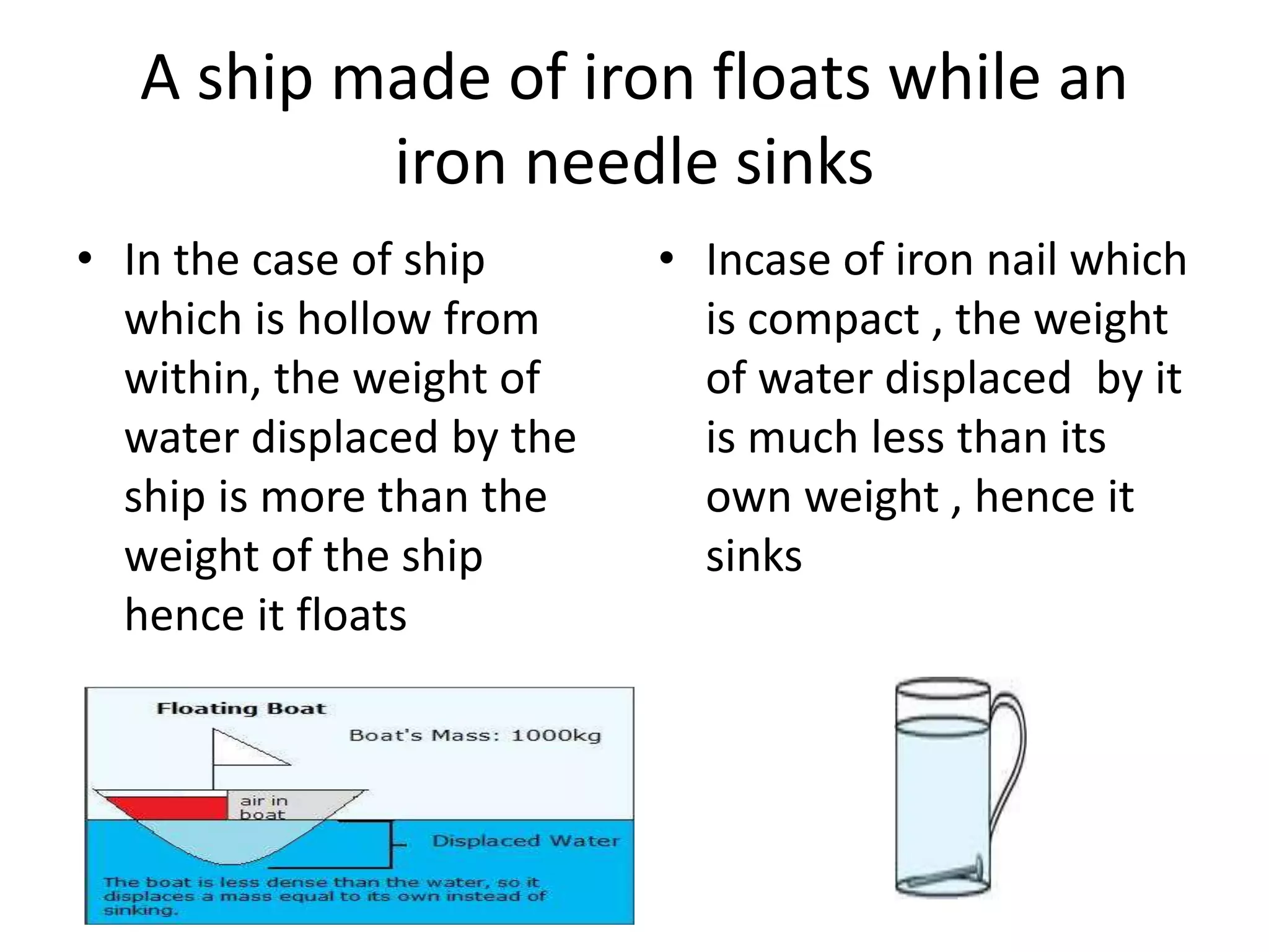 A ship made of iron floats while an
iron needle sinks
• In the case of ship
which is hollow from
within, the weight of
water displaced by the
ship is more than the
weight of the ship
hence it floats
• Incase of iron nail which
is compact , the weight
of water displaced by it
is much less than its
own weight , hence it
sinks
 