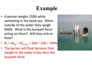 Example
• A person weighs 250N while
swimming in the dead sea. When
outside of the water they weigh
600N. What is the buoyant force
acting on them? Will they sink or
float?
• BF = Wair – Wwater = 600 – 250 = 350N
• The person will float because their
weight in the water is less than the
buoyant force.
 