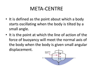 META-CENTRE
• It is defined as the point about which a body
starts oscillating when the body is tilted by a
small angle.
• It is the point at which the line of action of the
force of buoyancy will meet the normal axis of
the body when the body is given small angular
displacement.
 
