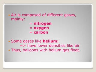  Air is composed of different gases,
mainly:
= nitrogen
= oxygen
= carbon
 Some gases like helium:
=> have lower densities like air
 Thus, balloons with helium gas float.
 
