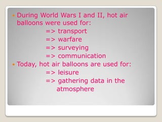  During World Wars I and II, hot air
balloons were used for:
=> transport
=> warfare
=> surveying
=> communication
 Today, hot air balloons are used for:
=> leisure
=> gathering data in the
atmosphere
 