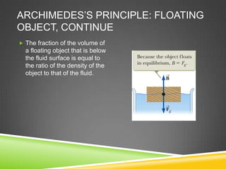 ARCHIMEDES’S PRINCIPLE: FLOATING
OBJECT, CONTINUE
 The fraction of the volume of

a floating object that is below
the fluid surface is equal to
the ratio of the density of the
object to that of the fluid.

 