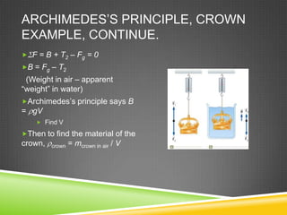 ARCHIMEDES’S PRINCIPLE, CROWN
EXAMPLE, CONTINUE.
 F = B + T2 – Fg = 0
B = Fg – T2

(Weight in air – apparent
“weight” in water)
Archimedes’s principle says B

= gV
 Find V

Then to find the material of the

crown,

crown

= mcrown in air / V

 