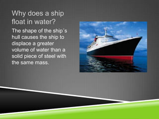 Why does a ship
float in water?
The shape of the ship´s
hull causes the ship to
displace a greater
volume of water than a
solid piece of steel with
the same mass.

 
