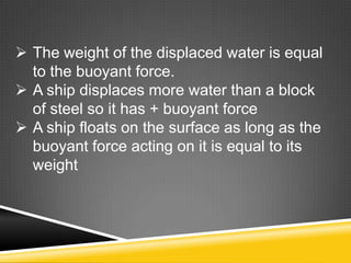  The weight of the displaced water is equal
to the buoyant force.
 A ship displaces more water than a block
of steel so it has + buoyant force
 A ship floats on the surface as long as the
buoyant force acting on it is equal to its
weight

 