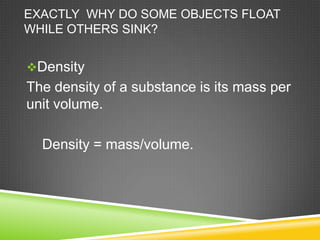EXACTLY WHY DO SOME OBJECTS FLOAT
WHILE OTHERS SINK?
Density

The density of a substance is its mass per
unit volume.
Density = mass/volume.

 