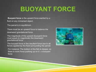 BUOYANT FORCE
Buoyant force is the upward force exerted by a
fluid on any immersed object.
The parcel is in equilibrium.
There must be an upward force to balance the
downward gravitational force.
The magnitude of the upward (buoyant) force
must equal (in magnitude) the downward
gravitational force.
The buoyant force is the resultant force due to all
forces applied by the fluid surrounding the parcel.
For instance :The bottom of the fish is deeper, so
there is more force pushing up on it – a buoyant
force

 