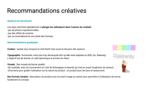 Recommandations créatives
Synthèse du benchmark
Les sites cherchent globalement à plonger les utilisateurs dans l’univers du cocktail :
-par de photos inspirationnelles
-par des effets de surprise
-par un minimalisme et une clarté des formats.
Recommandations graphiques
Couleur : pastel, pour évoquer le côté festif mais aussi la douceur des saveurs.
Typographie : humaniste, mais pas trop démarquée afin qu’elle reste adaptée au B2B. (ex: Raleway).
L’objectif est de donner un côté dynamique et proche du client.
Visuels : Des visuels de bonne qualité :
-de cocktails, avec du mouvement (cf: site de Schweppes et Aperol) qui met en avant l’explosion de saveurs
-d’humains pour guider l’utilisateur sur la nature du produit : un produit pour les bars et restaurants.
Des formats simples : description du produit avec en avant image au centre pour permettre à l’utilisateur de cerner
facilement le concept.
 