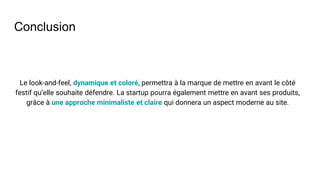 Conclusion
Le look-and-feel, dynamique et coloré, permettra à la marque de mettre en avant le côté
festif qu’elle souhaite défendre. La startup pourra également mettre en avant ses produits,
grâce à une approche minimaliste et claire qui donnera un aspect moderne au site.
 