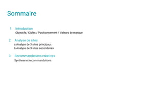 Sommaire
1. Introduction
Objectifs/ Cibles / Positionnement / Valeurs de marque
2. Analyse de sites
a.Analyse de 3 sites principaux
b.Analyse de 3 sites secondaires
3. Recommandations créatives
Synthese et recommandations
 
