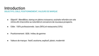 Introduction
OBJECTIFS, CIBLE, POSITIONNEMENT, VALEURS DE MARQUE
● Objectif : BlendBlow, startup en pleine croissance, souhaite refondre son site
vitrine afin d'accroître sa notoriété et convaincre de nouveaux prospects.
● Cible : 100% professionnels : bars (90%) et restaurants (10%)
● Positionnement : B2B / milieu de gamme
● Valeurs de marque : festif, exotisme, explosif, plaisir, modernité
 