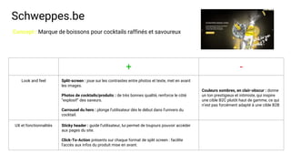 Schweppes.be
+ -
Look and feel Split-screen : joue sur les contrastes entre photos et texte, met en avant
les images.
Photos de cocktails/produits : de très bonnes qualité, renforce le côté
“explosif” des saveurs.
Carrousel du hero : plonge l’utilisateur dès le début dans l’univers du
cocktail.
Couleurs sombres, en clair-obscur : donne
un ton prestigieux et intimiste, qui inspire
une cible B2C plutôt haut de gamme, ce qui
n’est pas forcément adapté à une cible B2B
UX et fonctionnalités Sticky header : guide l’utilisateur, lui permet de toujours pouvoir accéder
aux pages du site.
Click-To-Action présents sur chaque format de split screen : facilite
l'accès aux infos du produit mise en avant.
Concept : Marque de boissons pour cocktails raffinés et savoureux
 