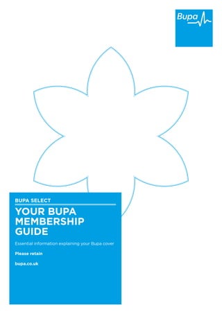 BUPA SELECT
YOUR BUPA
MEMBERSHIP
GUIDE
Essential information explaining your Bupa cover
Please retain
bupa.co.uk
 