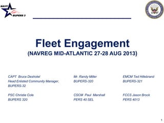 NAVY
BUPERS 3
1
Fleet Engagement
(NAVREG MID-ATLANTIC 27-28 AUG 2013)
CAPT Bruce Deshotel Mr. Randy Miller EMCM Ted Hillebrand
Head Enlisted Community Manager, BUPERS-320 BUPERS-321
BUPERS-32
PSC Christie Cole CSCM Paul Marshall FCCS Jason Brock
BUPERS 320 PERS 40 SEL PERS 4013
 