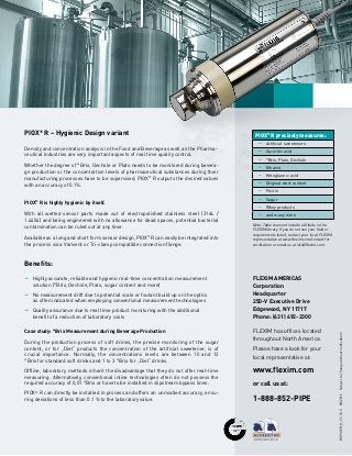 PIOX®
R precisely measures:
pp Artificial sweeteners
pp Ascorbic acid
pp °Brix, Plato, Oechsle
pp Ethanol
pp Ketogluonic acid
pp Original wort content
pp Pectin
pp Sugar
pp Whey products
pp and many more
PIOX®
R – Hygienic Design variant
Density and concentration analysis in the Food and Beverage as well as the Pharma-
ceutical Industries are very important aspects of real time quality control.
Whether the degree of °Brix, Oechsle or Plato needs to be monitored during bevera-
ge production or the concentration levels of pharmaceutical substances during their
manufacturing processes have to be supervised, PIOX®
R outputs the desired values
with an accuracy of 0.1%.
PIOX®
R is highly hygienic by itself.
With all wetted sensor parts made out of electropolished stainless steel (316L /
1.4404) and being engineered with no allowance for dead spaces, potential bacterial
contamination can be ruled out at any time.
Available as a long and short form sensor design, PIOX®
R can easily be integrated into
the process via a Varivent or Tri-clamp compatible connection flange.
Note: Table does not include all fluids in the
FLEXIM library. If you do not see your fluid or
requirements listed, contact your local FLEXIM
representative at www.flexim.com/contact for
verification or email us at info@flexim.com.
BUPIOXR_H_V1-1US08/2016Subjecttochangewithoutnotification!
Benefits:
pp Highly accurate, reliable and hygienic real-time concentration measurement
	 solution (°Brix, Oechsle, Plato, sugar content and more)
pp No measurement drift due to potential scale or foulant build up on the optics
	 as often indicated when employing conventional measurement technologies
pp Quality assurance due to real time product monitoring with the additional
	 benefit of a reduction of laboratory costs
Case study: °Brix Measurement during Beverage Production
During the production process of soft drinks, the precise monitoring of the sugar
content, or for „Diet“ products the concentration of the artificial sweetener, is of
crucial importance. Normally, the concentrations levels are between 10 and 12
°Brix for standard soft drinks and 1 to 3 °Brix for „Diet“ drinks.
Offline, laboratory methods inherit the disadvantage that they do not offer real-time
measuring. Alternatively, conventional inline technologies often do not possess the
required accuracy of 0,01 °Brix or have to be installed in slipstream bypass lines.
PIOX®
R can directly be installed in process and offers an unrivalled accuracy, ensu-
ring deviations of less than 0.1 % to the laboratory value.
FLEXIM AMERICAS
Corporation
Headquarter
250-V Executive Drive
Edgewood, NY 11717
Phone: (631) 492-2300
FLEXIM has offices located
throughout North America.
Please have a look for your
local representative at:
www.flexim.com
or call us at:
1-888-852-PIPE
 