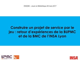 Construire un projet de service par le
jeu : retour d’expériences de la BUPMC
et de la BMC de l’INSA Lyon
ENSSIB – Jouer en Bibliothèque 28 mars 2017
 