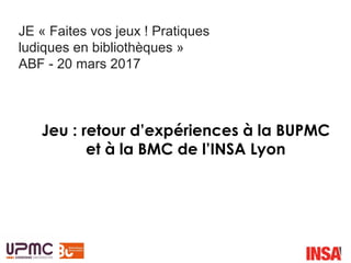 Jeu : retour d’expériences à la BUPMC
et à la BMC de l’INSA Lyon
JE « Faites vos jeux ! Pratiques
ludiques en bibliothèques »
ABF - 20 mars 2017
 