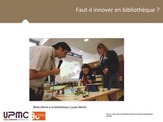 La BUPMC et son public
Faut-il innover en bibliothèque ?
Source : http://www.livreshebdo.fr/article/innovation-la-bibliotheque-
remixee
Biblio-Remix à la bibliothèque Louise Michel
 